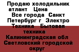 Продаю холодильник атлант › Цена ­ 5 500 - Все города, Санкт-Петербург г. Электро-Техника » Бытовая техника   . Калининградская обл.,Светловский городской округ 